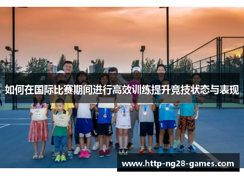 如何在国际比赛期间进行高效训练提升竞技状态与表现
