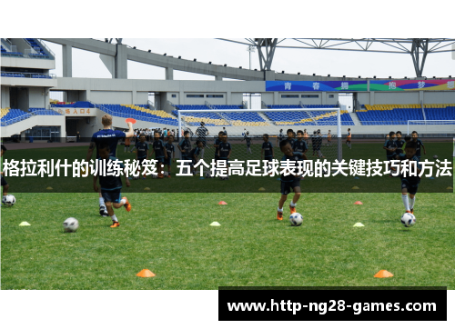 格拉利什的训练秘笈：五个提高足球表现的关键技巧和方法