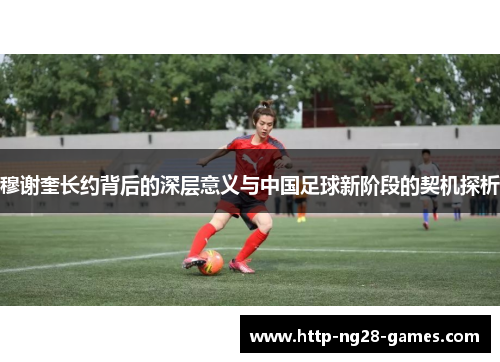 穆谢奎长约背后的深层意义与中国足球新阶段的契机探析