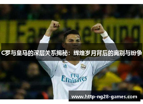 C罗与皇马的深层关系揭秘：辉煌岁月背后的离别与纷争