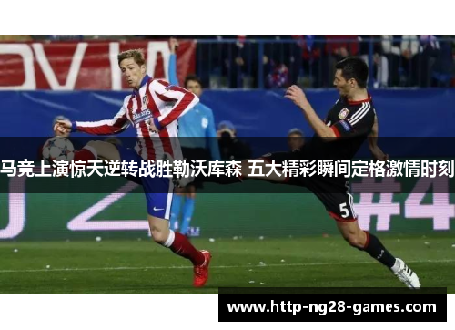马竞上演惊天逆转战胜勒沃库森 五大精彩瞬间定格激情时刻