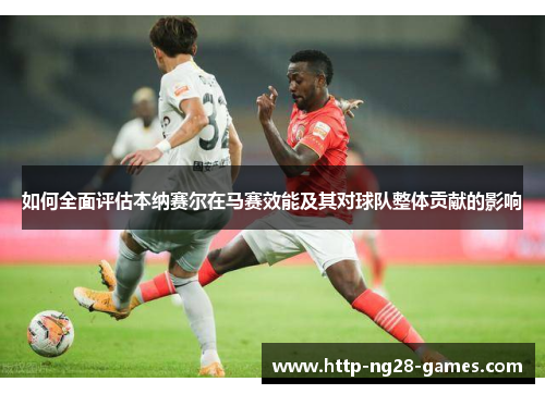 如何全面评估本纳赛尔在马赛效能及其对球队整体贡献的影响