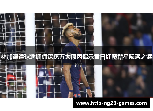 林加德遭球迷调侃深挖五大原因揭示昔日红魔新星陨落之谜