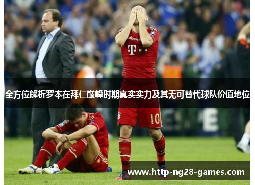 全方位解析罗本在拜仁巅峰时期真实实力及其无可替代球队价值地位 全方位解析罗本在拜仁巅峰时期真实实力及其无可替代球队价值地位
