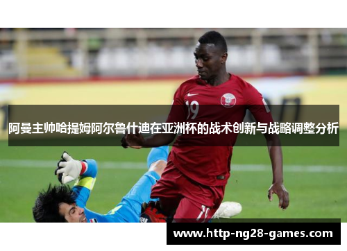 阿曼主帅哈提姆阿尔鲁什迪在亚洲杯的战术创新与战略调整分析 阿曼主帅哈提姆阿尔鲁什迪在亚洲杯的战术创新与战略调整分析