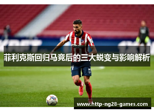 菲利克斯回归马竞后的三大蜕变与影响解析